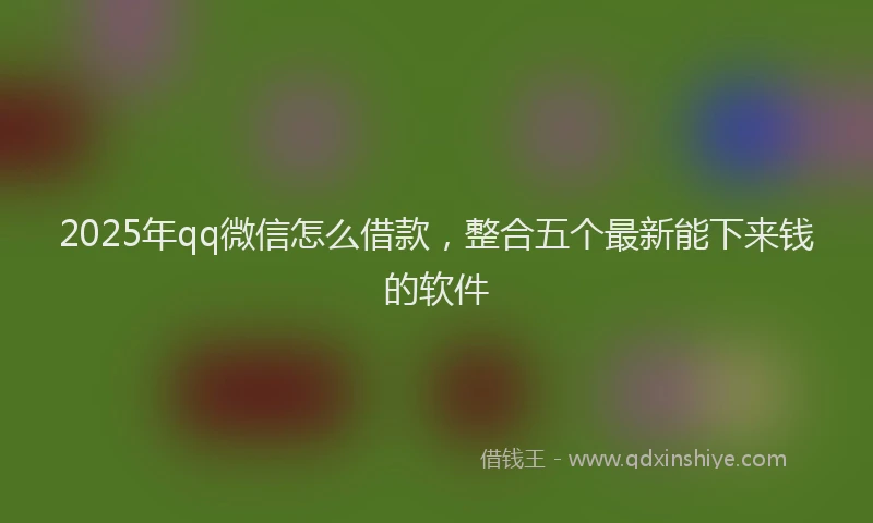 2025年qq微信怎么借款，整合五个最新能下来钱的软件