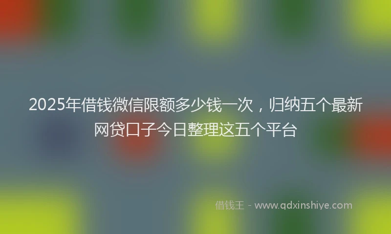 2025年借钱微信限额多少钱一次，归纳五个最新网贷口子今日整理这五个平台