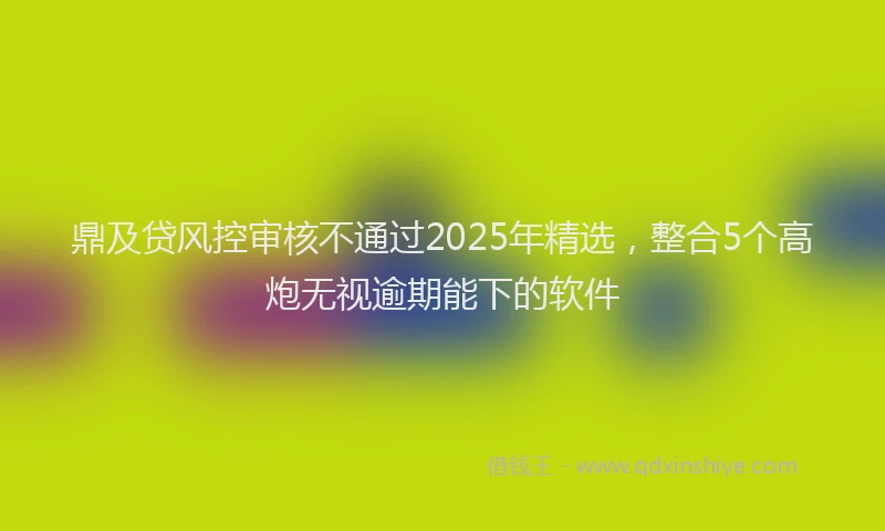 鼎及贷风控审核不通过2025年精选，整合5个高炮无视逾期能下的软件