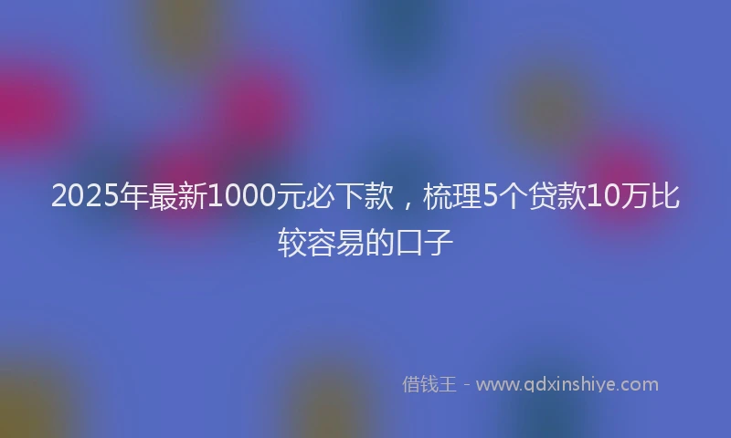 2025年最新1000元必下款，梳理5个贷款10万比较容易的口子