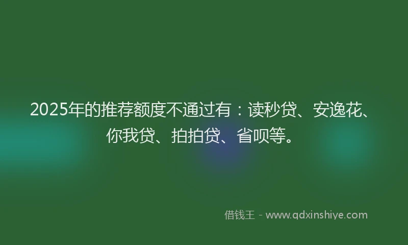 2025年的推荐额度不通过有：读秒贷、安逸花、你我贷、拍拍贷、省呗等。