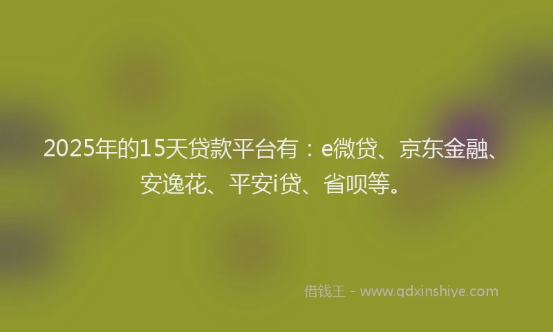 2025年的15天贷款平台有：e微贷、京东金融、安逸花、平安i贷、省呗等。