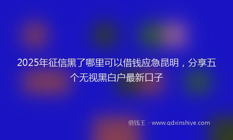 2025年征信黑了哪里可以借钱应急昆明，分享五个无视黑白户最新口子