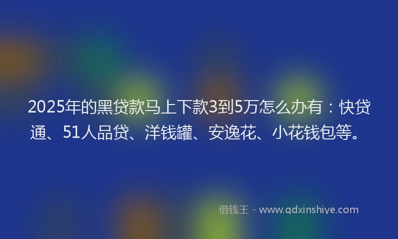 2025年的黑贷款马上下款3到5万怎么办有：快贷通、51人品贷、洋钱罐、安逸花、小花钱包等。