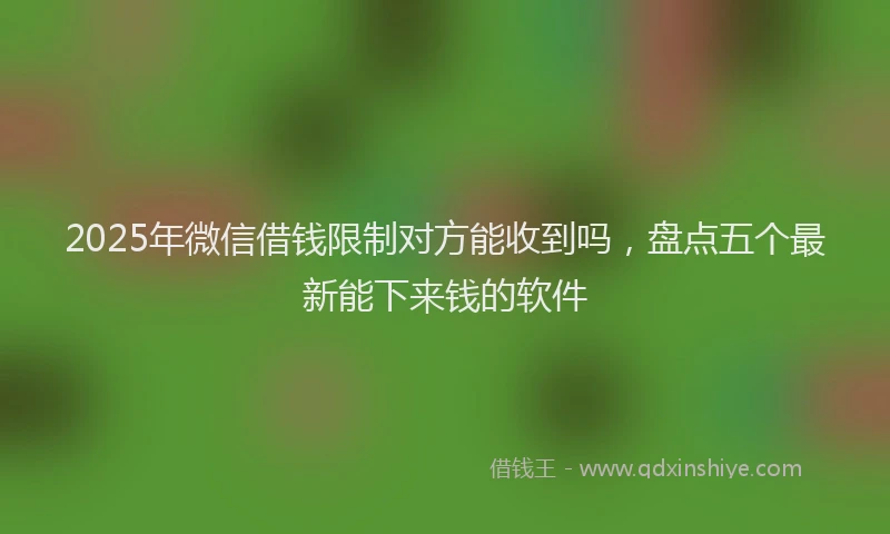 2025年微信借钱限制对方能收到吗，盘点五个最新能下来钱的软件