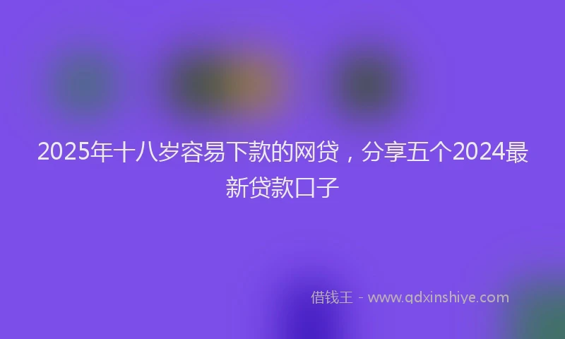 2025年十八岁容易下款的网贷，分享五个2024最新贷款口子
