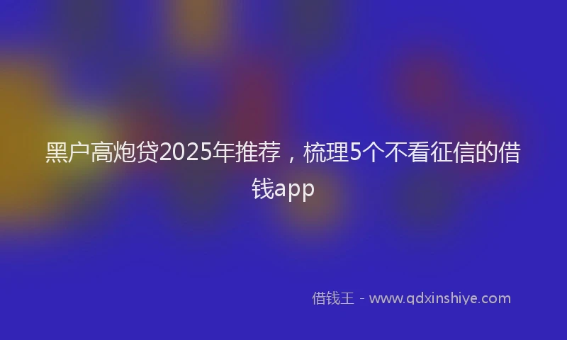 黑户高炮贷2025年推荐，梳理5个不看征信的借钱app