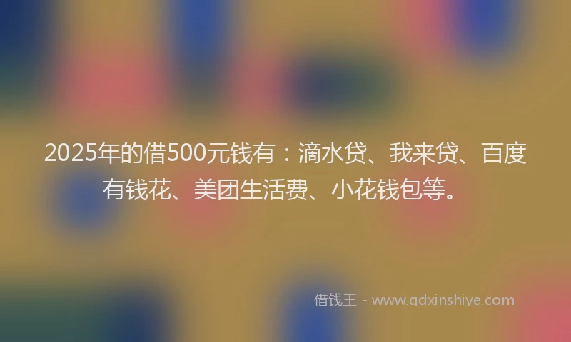 2025年的借500元钱有：滴水贷、我来贷、百度有钱花、美团生活费、小花钱包等。