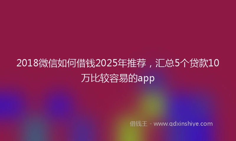 2018微信如何借钱2025年推荐，汇总5个贷款10万比较容易的app