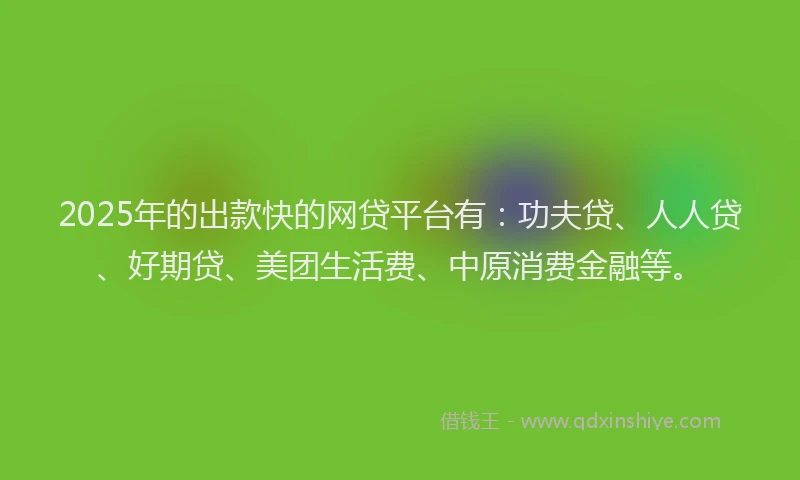 2025年的出款快的网贷平台有：功夫贷、人人贷、好期贷、美团生活费、中原消费金融等。