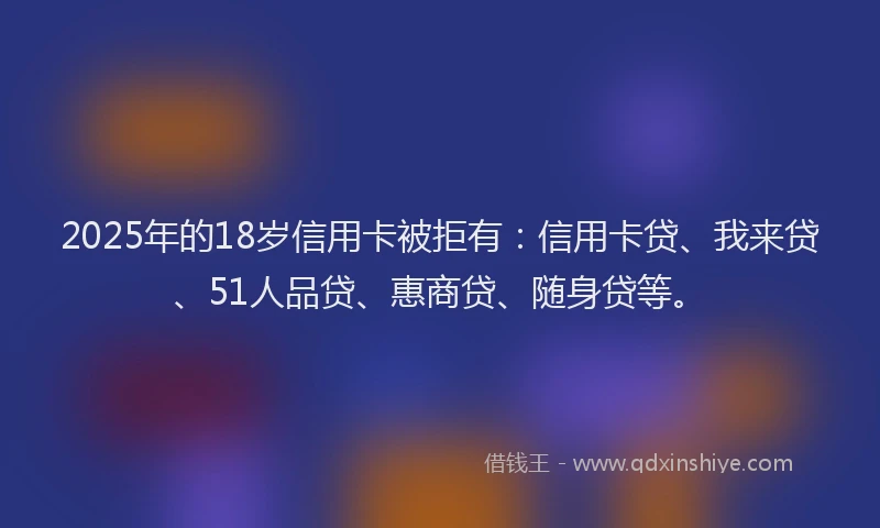 2025年的18岁信用卡被拒有：信用卡贷、我来贷、51人品贷、惠商贷、随身贷等。