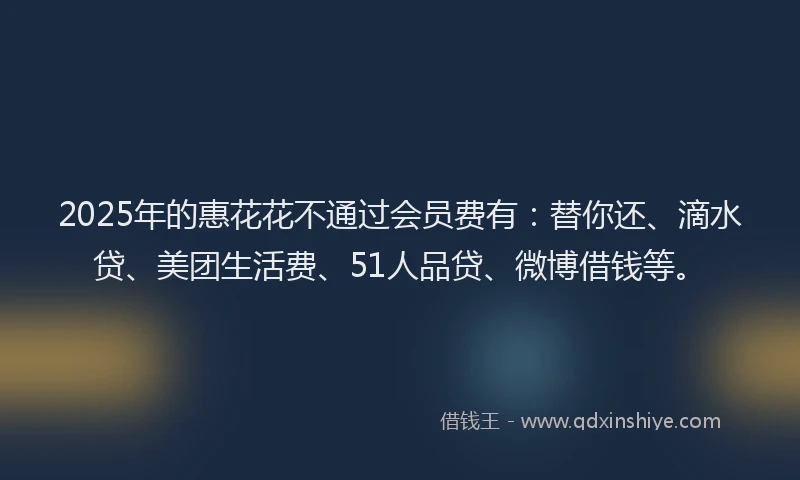 2025年的惠花花不通过会员费有：替你还、滴水贷、美团生活费、51人品贷、微博借钱等。
