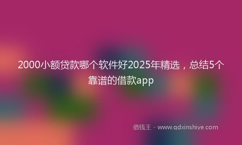 2000小额贷款哪个软件好2025年精选，总结5个靠谱的借款app