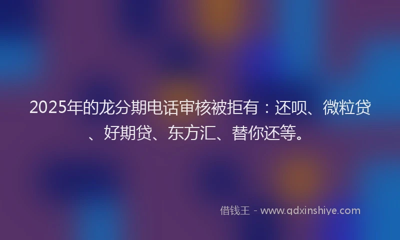 2025年的龙分期电话审核被拒有：还呗、微粒贷、好期贷、东方汇、替你还等。
