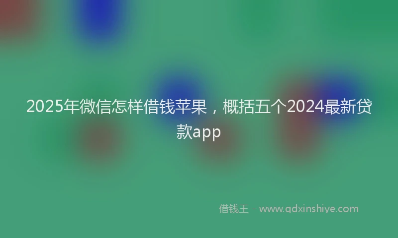 2025年微信怎样借钱苹果，概括五个2024最新贷款app