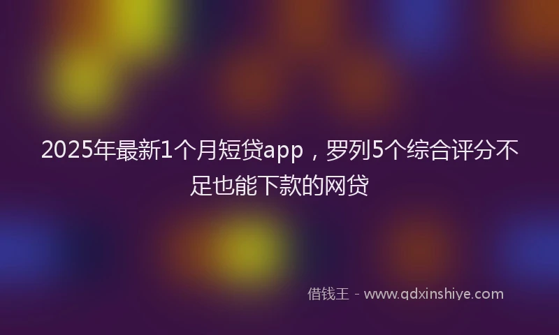 2025年最新1个月短贷app，罗列5个综合评分不足也能下款的网贷