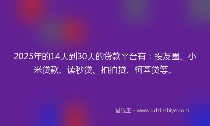 2025年的14天到30天的贷款平台有：投友圈、小米贷款、读秒贷、拍拍贷、柯基贷等。