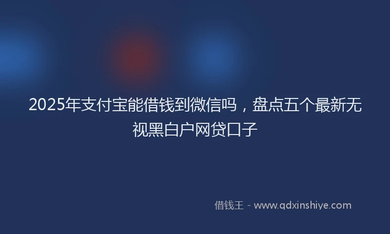 2025年支付宝能借钱到微信吗，盘点五个最新无视黑白户网贷口子