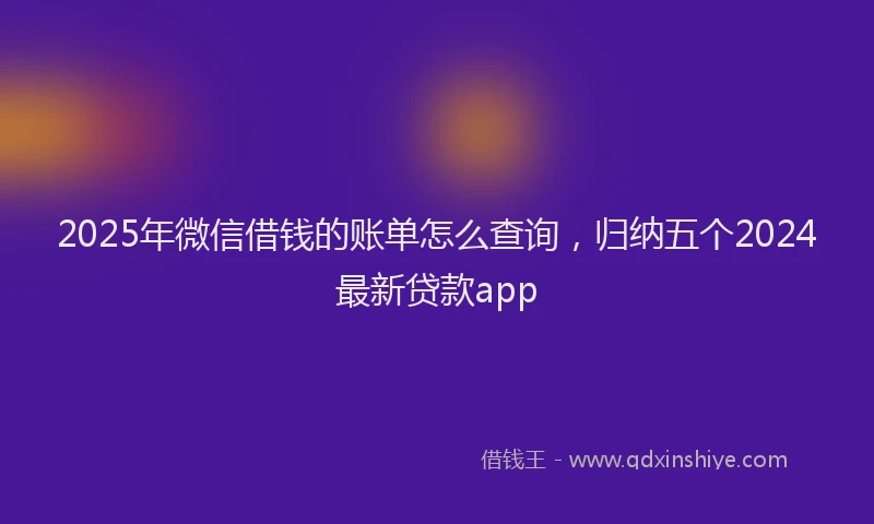 2025年微信借钱的账单怎么查询，归纳五个2024最新贷款app