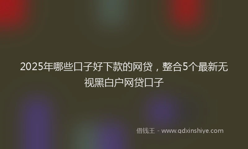 2025年哪些口子好下款的网贷，整合5个最新无视黑白户网贷口子