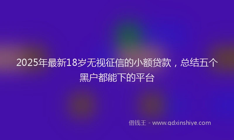2025年最新18岁无视征信的小额贷款，总结五个黑户都能下的平台