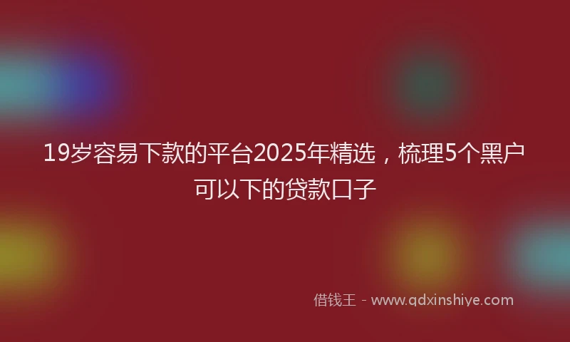 19岁容易下款的平台2025年精选，梳理5个黑户可以下的贷款口子