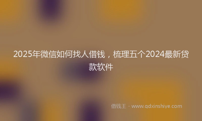 2025年微信如何找人借钱，梳理五个2024最新贷款软件