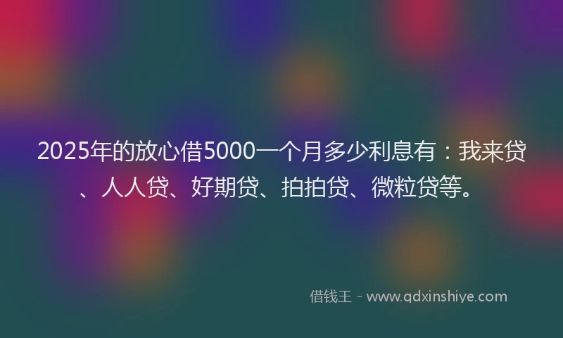2025年的放心借5000一个月多少利息有：我来贷、人人贷、好期贷、拍拍贷、微粒贷等。