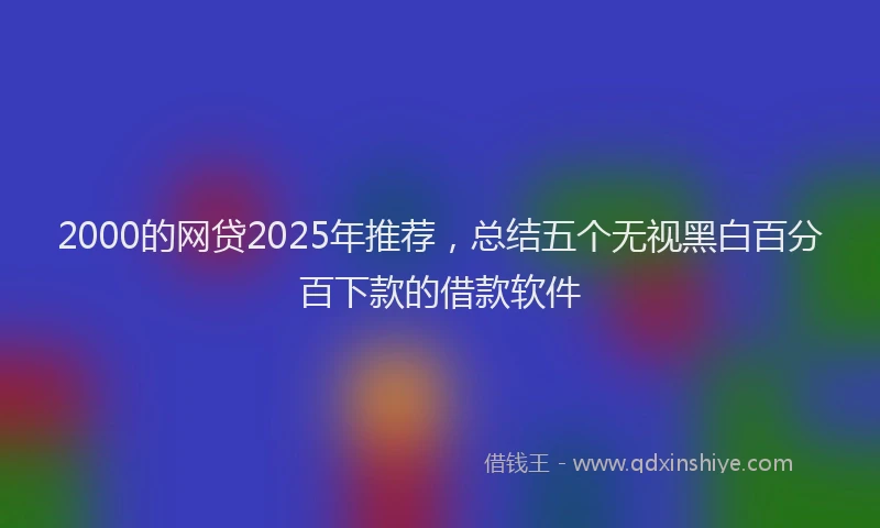2000的网贷2025年推荐，总结五个无视黑白百分百下款的借款软件