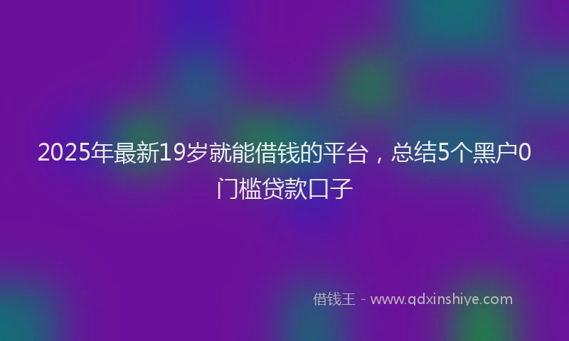 2025年最新19岁就能借钱的平台，总结5个黑户0门槛贷款口子