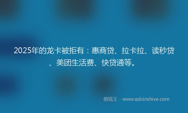 2025年的龙卡被拒有：惠商贷、拉卡拉、读秒贷、美团生活费、快贷通等。