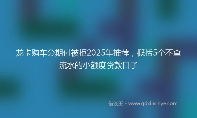 龙卡购车分期付被拒2025年推荐，概括5个不查流水的小额度贷款口子