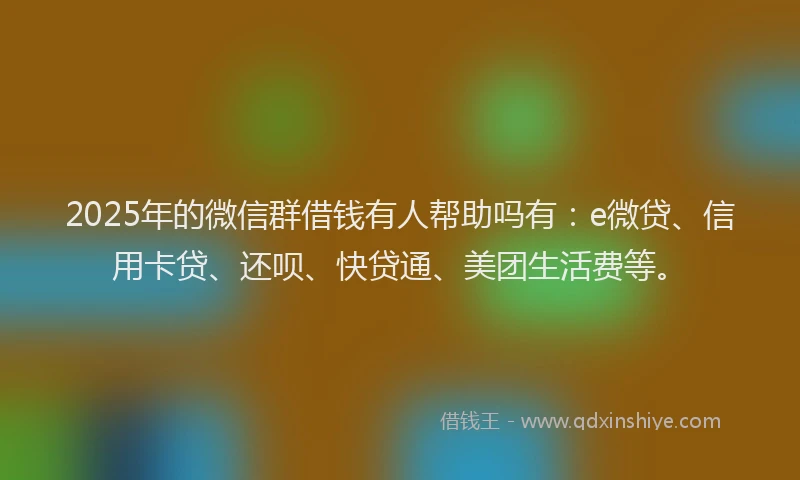 2025年的微信群借钱有人帮助吗有：e微贷、信用卡贷、还呗、快贷通、美团生活费等。