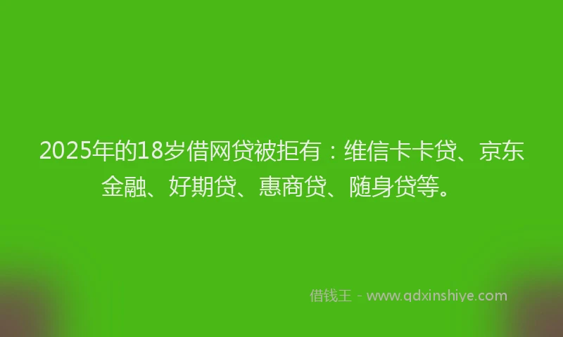 2025年的18岁借网贷被拒有：维信卡卡贷、京东金融、好期贷、惠商贷、随身贷等。