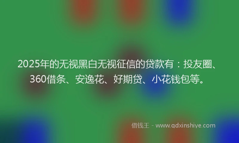 2025年的无视黑白无视征信的贷款有：投友圈、360借条、安逸花、好期贷、小花钱包等。