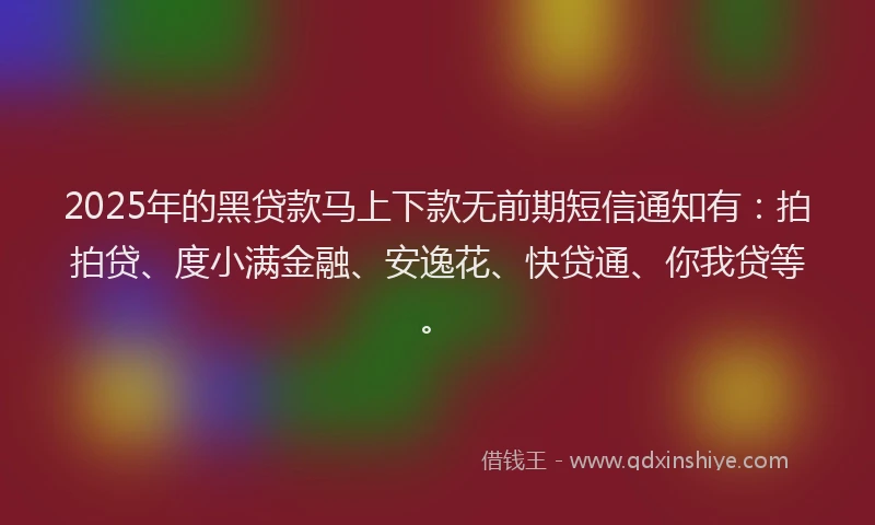 2025年的黑贷款马上下款无前期短信通知有：拍拍贷、度小满金融、安逸花、快贷通、你我贷等。