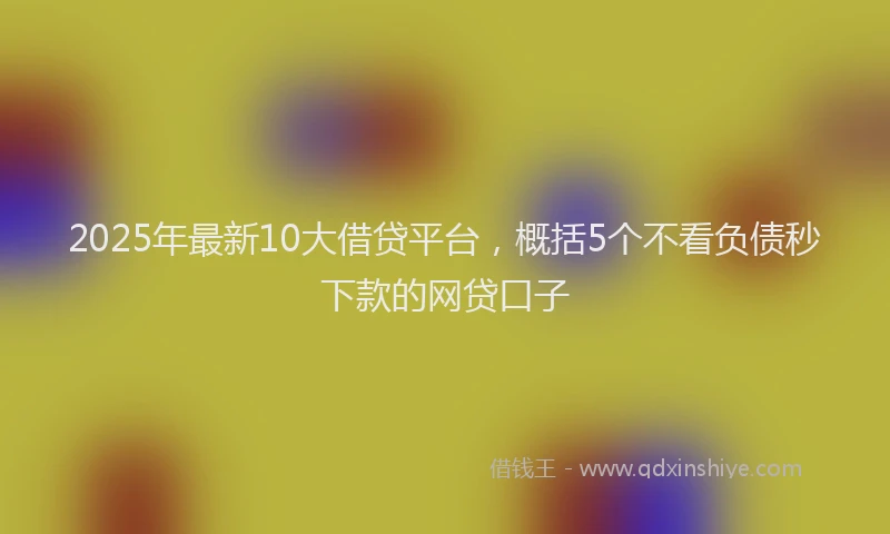 2025年最新10大借贷平台，概括5个不看负债秒下款的网贷口子