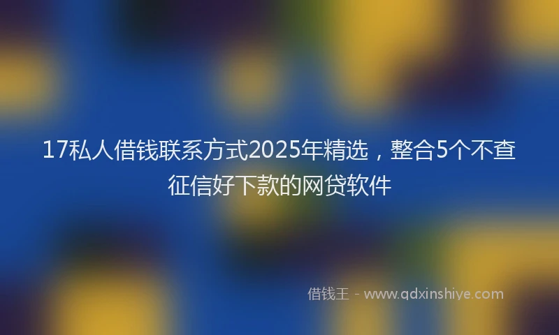 17私人借钱联系方式2025年精选，整合5个不查征信好下款的网贷软件