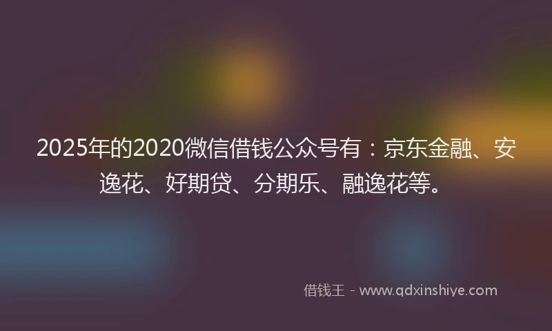 2025年的2020微信借钱公众号有：京东金融、安逸花、好期贷、分期乐、融逸花等。
