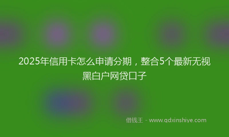 2025年信用卡怎么申请分期，整合5个最新无视黑白户网贷口子