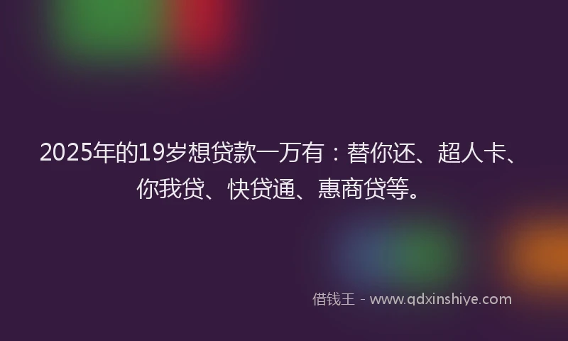 2025年的19岁想贷款一万有：替你还、超人卡、你我贷、快贷通、惠商贷等。