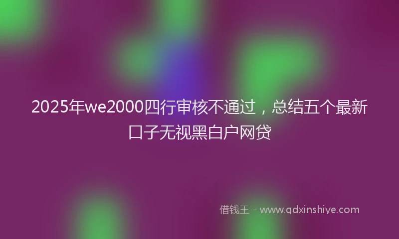 2025年we2000四行审核不通过，总结五个最新口子无视黑白户网贷