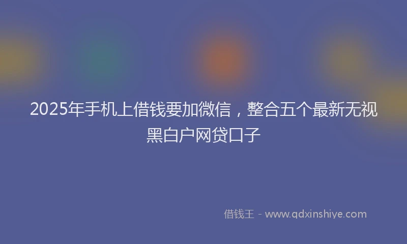 2025年手机上借钱要加微信，整合五个最新无视黑白户网贷口子