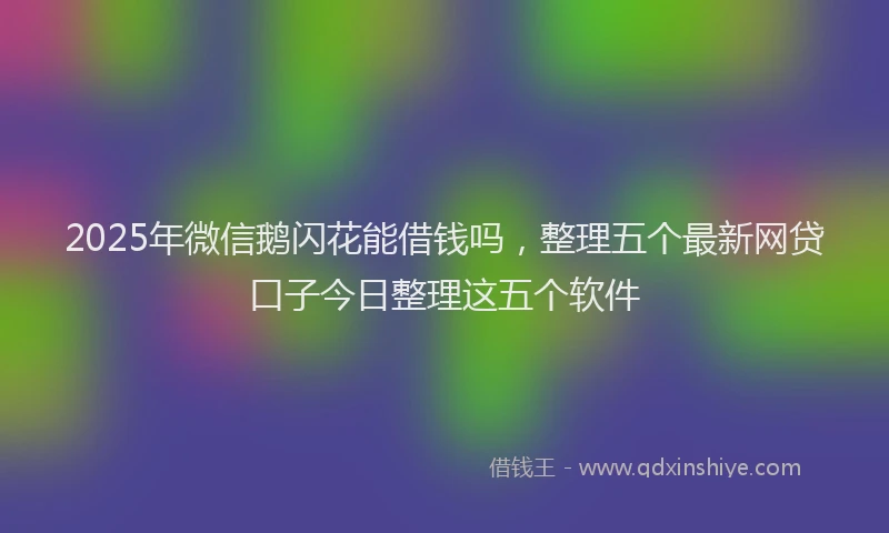 2025年微信鹅闪花能借钱吗，整理五个最新网贷口子今日整理这五个软件