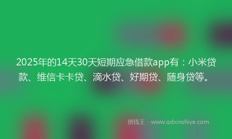 2025年的14天30天短期应急借款app有：小米贷款、维信卡卡贷、滴水贷、好期贷、随身贷等。