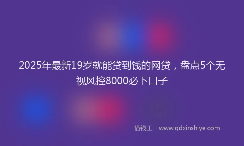 2025年最新19岁就能贷到钱的网贷，盘点5个无视风控8000必下口子