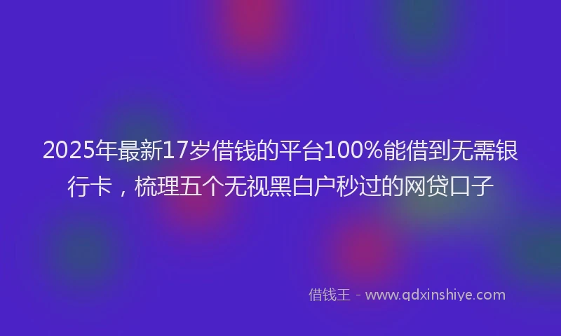 2025年最新17岁借钱的平台100%能借到无需银行卡，梳理五个无视黑白户秒过的网贷口子