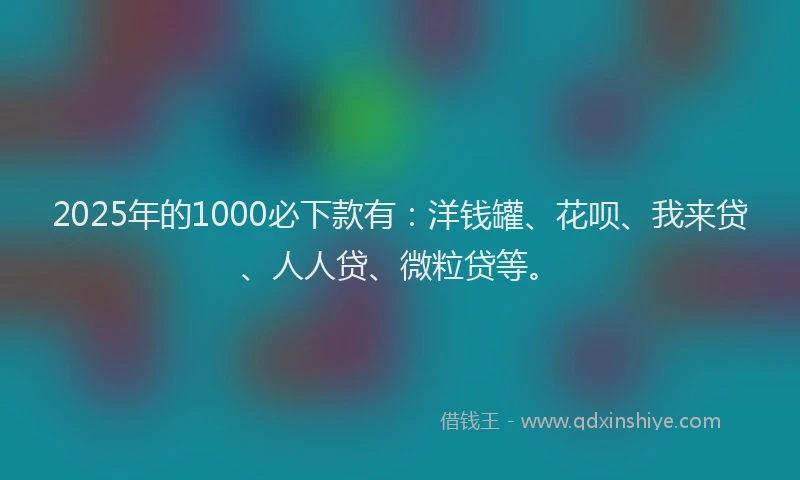 2025年的1000必下款有：洋钱罐、花呗、我来贷、人人贷、微粒贷等。