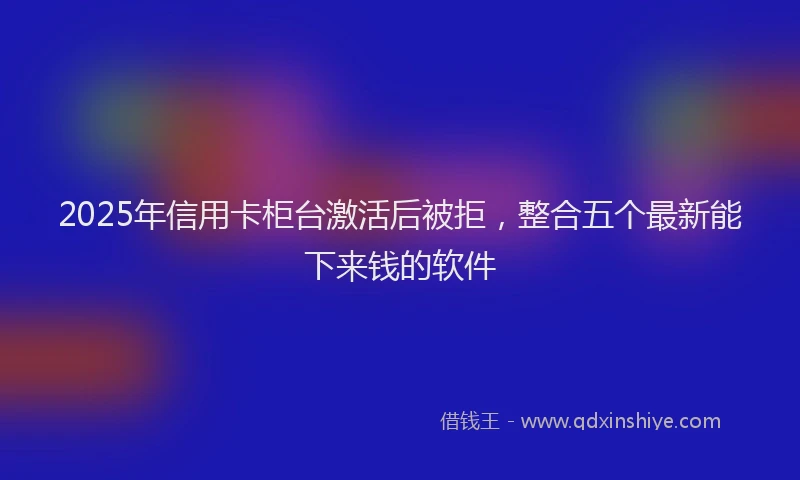 2025年信用卡柜台激活后被拒，整合五个最新能下来钱的软件