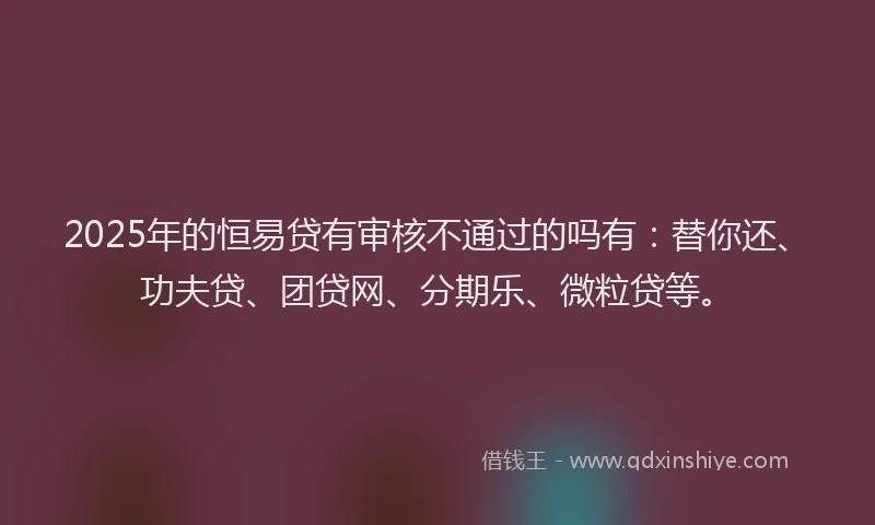 2025年的恒易贷有审核不通过的吗有：替你还、功夫贷、团贷网、分期乐、微粒贷等。